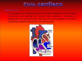 Diástole Geral É o momento de relaxamento geral do coração (distensão das aurículas e ventrículos) com abertura das válvulas entre aurículas e ventrículos. O sangue entra na aurícula direita vindo das veias cavas (superior e inferior) e na aurícula esquerda através das veias pulmonares. 