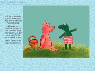Animação da Leitura Já sei! – disse ele. – estou apaixonado pela linda e adorável Patinha branca! Não pode ser – disse o Porquinho. – um Sapo não pode estar apaixonado por uma pata. Tu és verde e ela é branca. Mas o Sapo não se importou com isso. 