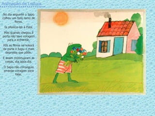 Animação da Leitura No dia seguinte o Sapo colheu um belo ramo de flores. Ia oferece-las à Pata. Mas quando chegou à porta não teve coragem para a enfrentar. Pôs as flores na soleira da porta e fugiu o mais depressa que pôde. E assim continuaram as coisas, dia após dia. O Sapo não conseguia arranjar coragem para falar. 