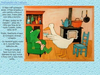 Animação da Leitura O Sapo mal conseguia andar. A Pata amparou-o com carinho e levou-o para casa. Tratou dele com toda a ternura. Ó Sapo, podias ter-te matado! – disse ela. – Olha que tens de ter muito cuidado. Gosto tanto de ti! Então, finalmente o sapo lá conseguiu arranjar coragem: Eu também gosto muito de ti, querida Pata – balbuciou ele. Tinha ao coração a fazer tum-tum, mais depressa do que nunca, e ficou com a cara muito verde. 