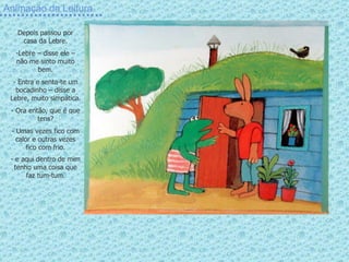 Animação da Leitura Depois passou por casa da Lebre. Lebre – disse ele – não me sinto muito bem. - Entra e senta-te um bocadinho – disse a Lebre, muito simpática. Ora então, que é que tens? - Umas vezes fico com calor e outras vezes fico com frio. e aqui dentro de mim tenho uma coisa que faz tum-tum . 