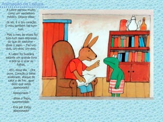 Animação da Leitura A Lebre pensou muito, como um verdadeiro médico. Depois disse: Já sei. É o teu coração. O meu também faz tum-tum. Mas o meu às vezes faz tum-tum mais depressa do que de costume - disse o sapo. – Faz um-dois, um-dois, um-dois. A Lebre foi buscará estante um grande livro e pôs-se a virar as folhas. - Ah!- disse ela. - Ora ouve. Coração a bater acelerado, ataque de calor e de frio…quer dizer que estás apaixonado! Apaixonado ?  disse o Sapo, surpreendido  Ena pá! Estou apaixonado! 