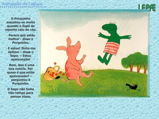 Animação da Leitura O Porquinho assustou-se muito quando o Sapo de repente caiu do céu. Parece que estás melhor - disse o Porquinho. E estou! Sinto-me óptimo – disse o Sapo. – Estou apaixonado! Bem, isso é uma boa notícia. Por quem é que estás apaixonado? – perguntou o Porquinho. O Sapo não tinha tido tempo para pensar nisso. 