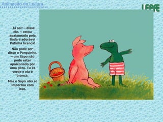 Animação da Leitura Já sei! – disse ele. – estou apaixonado pela linda e adorável Patinha branca! Não pode ser – disse o Porquinho. – um Sapo não pode estar apaixonado por uma pata. Tu és verde e ela é branca. Mas o Sapo não se importou com isso. 
