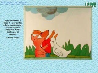 Animação da Leitura Que é que terá o Sapo ? – perguntou a Pata preocupada - saltar assim é perigoso. Ainda acaba por se magoar. E tinha razão. 