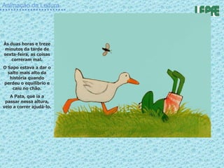 Animação da Leitura Às duas horas e treze minutos da tarde de sexta-feira, as coisas correram mal. O Sapo estava a dar o salto mais alto da história quando perdeu o equilíbrio e caiu no chão. A Pata, que ía a passar nessa altura, veio a correr ajudá-lo. 