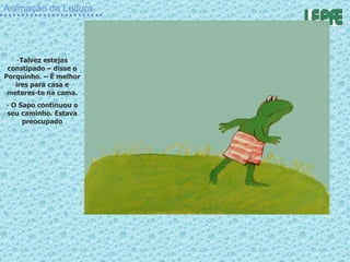 Animação da Leitura Talvez estejas constipado – disse o Porquinho. – É melhor ires para casa e meteres-te na cama. O Sapo continuou o seu caminho. Estava preocupado 