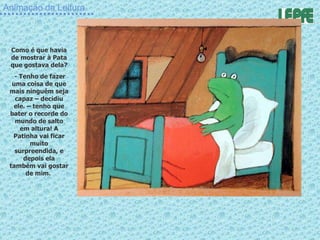 Animação da Leitura Como é que havia de mostrar à Pata que gostava dela? - Tenho de fazer uma coisa de que mais ninguém seja capaz – decidiu ele. – tenho que bater o recorde do mundo de salto em altura! A Patinha vai ficar muito surpreendida, e depois ela também vai gostar de mim.  