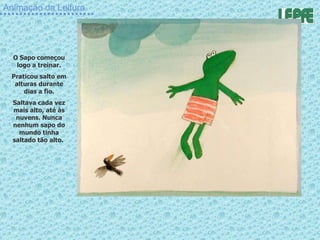 Animação da Leitura O Sapo começou logo a treinar. Praticou salto em alturas durante dias a fio. Saltava cada vez mais alto, até às nuvens. Nunca nenhum sapo do mundo tinha saltado tão alto.  