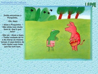 Animação da Leitura Então encontrou o Porquinho. Olá, Sapo  –  disse o Porquinho. – Não estás com muito bom ar. Que é que tens? - Não sei - disse o Sapo. – Tenho vontade de rir e de chorar ao mesmo tempo. E aqui dentro de mim tenho uma coisa que faz tum-tum. 