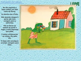 Animação da Leitura No dia seguinte o Sapo colheu um belo ramo de flores. Ia oferece-las à Pata. Mas quando chegou à porta não teve coragem para a enfrentar. Pôs as flores na soleira da porta e fugiu o mais depressa que pôde. E assim continuaram as coisas, dia após dia. O Sapo não conseguia arranjar coragem para falar. 