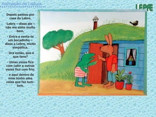 Animação da Leitura Depois passou por casa da Lebre. Lebre – disse ele – não me sinto muito bem. - Entra e senta-te um bocadinho – disse a Lebre, muito simpática. Ora então, que é que tens? - Umas vezes fico com calor e outras vezes fico com frio. e aqui dentro de mim tenho uma coisa que faz tum-tum . 