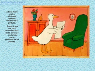 Animação da Leitura
A Pata ficou
muito
admirada
quando
encontrou a
pintura.
- Quem é que
me terá
mandado esta
linda pintura?
- exclamou
ela, e
pendurou-a na
parede.
 