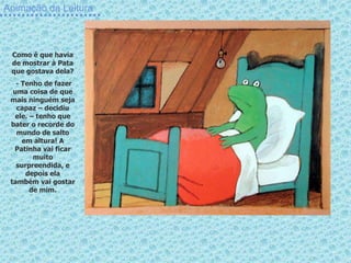 Animação da Leitura
Como é que havia
de mostrar à Pata
que gostava dela?
- Tenho de fazer
uma coisa de que
mais ninguém seja
capaz – decidiu
ele. – tenho que
bater o recorde do
mundo de salto
em altura! A
Patinha vai ficar
muito
surpreendida, e
depois ela
também vai gostar
de mim.
 