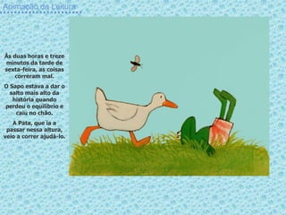 Animação da Leitura
Às duas horas e treze
minutos da tarde de
sexta-feira, as coisas
correram mal.
O Sapo estava a dar o
salto mais alto da
história quando
perdeu o equilíbrio e
caiu no chão.
A Pata, que ía a
passar nessa altura,
veio a correr ajudá-lo.
 
