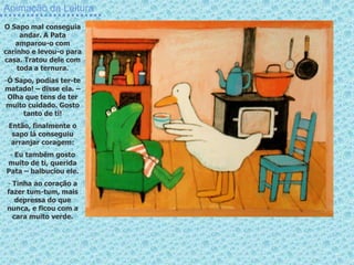 Animação da Leitura
O Sapo mal conseguia
andar. A Pata
amparou-o com
carinho e levou-o para
casa. Tratou dele com
toda a ternura.
-Ó Sapo, podias ter-te
matado! – disse ela. –
Olha que tens de ter
muito cuidado. Gosto
tanto de ti!
Então, finalmente o
sapo lá conseguiu
arranjar coragem:
- Eu também gosto
muito de ti, querida
Pata – balbuciou ele.
- Tinha ao coração a
fazer tum-tum, mais
depressa do que
nunca, e ficou com a
cara muito verde.
 