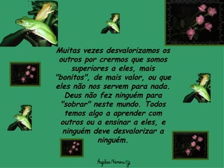 Muitas vezes desvalorizamos os outros por crermos que somos superiores a eles, mais "bonitos", de mais valor, ou que eles não nos servem para nada. Deus não fez ninguém para "sobrar" neste mundo. Todos temos algo a aprender com outros ou a ensinar a eles, e ninguém deve desvalorizar a ninguém. 