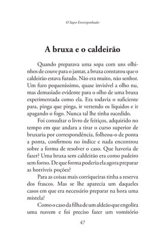 O Sapo Envergonhado
47
A bruxa e o caldeirão
Quando preparava uma sopa com uns olhi-
nhos de couve para o jantar, a bruxa constatou que o
caldeirão estava furado. Não era muito, não senhor.
Um furo pequeníssimo, quase invisível a olho nu,
mas demasiado evidente para o olho de uma bruxa
experimentada como ela. Era todavia o suficiente
para, pinga que pinga, ir vertendo os líquidos e ir
apagando o fogo. Nunca tal lhe tinha sucedido.
Foi consultar o livro de feitiços, adquirido no
tempo em que andara a tirar o curso superior de
bruxaria por correspondência, folheou-o de ponta
a ponta, confirmou no índice e nada encontrou
sobre a forma de resolver o caso. Que haveria de
fazer? Uma bruxa sem caldeirão era como padeiro
semforno.Dequeformapoderiaelaagorapreparar
as horríveis poções?
Para as coisas mais corriqueiras tinha a reserva
dos frascos. Mas se lhe aparecia um daqueles
casos em que era necessário preparar na hora uma
mistela?
Comoocasodafilhadeumaldeãoqueengolira
uma nuvem e foi preciso fazer um vomitório
 