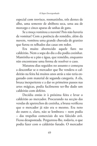 O Sapo Envergonhado
49
especial com trovisco, rosmaninho, três dentes de
alho, uma semente de abóbora seca, uma asa de
morcego e cinco aparas de unhas de gato.
Se a moça vomitou a nuvem? Pois não haveria
de vomitar? Com a potência do remédio, além da
nuvem, vomitou uma grande chuvada de granizo
que furou os telhados das casas em redor.
Era muito aborrecido aquele furo no
caldeirão. Nem a sopa do dia a dia podia cozinhar.
Mantinha-se a pão e água, que remédio, enquanto
não encontrasse uma forma de resolver o caso.
Matutou dias seguidos no assunto e começou
ar se o mercador que lhe vendera o cal-
deirão na feira há muitos anos atrás a não teria en-
ganado com material de segunda categoria. A ela,
bruxa inexperiente e a dar os primeiros passos nas
artes mágicas, podia facilmente ter-lhe dado um
caldeirão com defeito.
Decidiu então ir à próxima feira e levar o
caldeirão ao mercador. Procurando na secção das
cou
que o mercador já não era o mesmo. Era neto
do outro e, claro, não se lembrava – nem podia
– das tropelias comerciais do seu falecido avô.
Ficou desapontada. Perguntou-lhe, todavia, o que
podia fazer com o caldeirão furado. O mercador
 