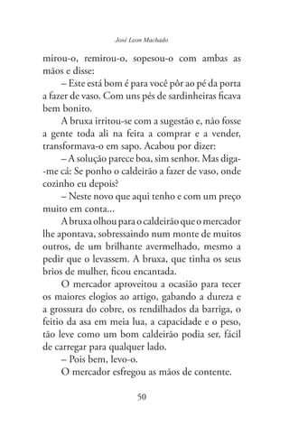 50
José Leon Machado
mirou-o, remirou-o, sopesou-o com ambas as
mãos e disse:
– Este está bom é para você pôr ao pé da porta
a fazer de vaso. Com uns pés de sardinheiras ficava
bem bonito.
A bruxa irritou-se com a sugestão e, não fosse
a gente toda ali na feira a comprar e a vender,
transformava-o em sapo. Acabou por dizer:
– A solução parece boa, sim senhor. Mas diga-
-me cá: Se ponho o caldeirão a fazer de vaso, onde
cozinho eu depois?
– Neste novo que aqui tenho e com um preço
muito em conta...
Abruxaolhouparaocaldeirãoqueomercador
lhe apontava, sobressaindo num monte de muitos
outros, de um brilhante avermelhado, mesmo a
pedir que o levassem. A bruxa, que tinha os seus
brios de mulher, ficou encantada.
O mercador aproveitou a ocasião para tecer
os maiores elogios ao artigo, gabando a dureza e
a grossura do cobre, os rendilhados da barriga, o
feitio da asa em meia lua, a capacidade e o peso,
tão leve como um bom caldeirão podia ser, fácil
de carregar para qualquer lado.
– Pois bem, levo-o.
O mercador esfregou as mãos de contente.
 