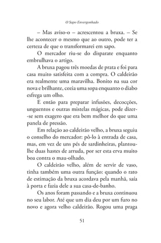 O Sapo Envergonhado
51
– Mas aviso-o – acrescentou a bruxa. – Se
lhe acontecer o mesmo que ao outro, pode ter a
certeza de que o transformarei em sapo.
O mercador riu-se do disparate enquanto
embrulhava o artigo.
A bruxa pagou três moedas de prata e foi para
casa muito satisfeita com a compra. O caldeirão
era realmente uma maravilha. Bonito na sua cor
nova e brilhante, cozia uma sopa enquanto o diabo
esfrega um olho.
E então para preparar infusões, decocções,
unguentos e outras mistelas mágicas, pode dizer-
-se sem exagero que era bem melhor do que uma
panela de pressão.
Em relação ao caldeirão velho, a bruxa seguiu
o conselho do mercador: pô-lo à entrada de casa,
mas, em vez de uns pés de sardinheiras, plantou-
lhe duas hastes de arruda, por ser esta erva muito
boa contra o mau-olhado.
O caldeirão velho, além de servir de vaso,
tinha também uma outra função: quando o rato
de estimação da bruxa acordava pela manhã, saía
à porta e fazia dele a sua casa-de-banho.
Os anos foram passando e a bruxa continuou
no seu labor. Até que um dia deu por um furo no
novo e agora velho caldeirão. Rogou uma praga
 
