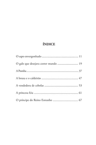 ÍNDICE
O sapo envergonhado ................................................ 11
O galo que desejava correr mundo ........................... 19
A Pomba ........................................................................ 37
A bruxa e o caldeirão ................................................ 47
A vendedora de cebolas ............................................ 53
A princesa feia .......................................................... 61
O príncipe do Reino Estranho ................................. 67
 