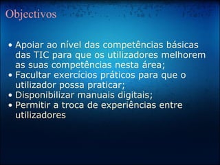 Objectivos Apoiar ao nível das competências básicas das TIC para que os utilizadores melhorem as suas competências nesta área; Facultar exercícios práticos para que o utilizador possa praticar; Disponibilizar manuais digitais; Permitir a troca de experiências entre utilizadores 