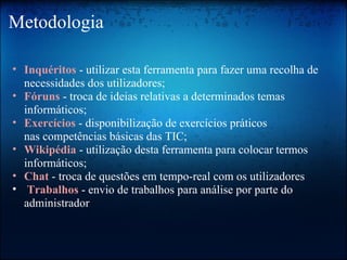 Metodologia Inquéritos  - utilizar esta ferramenta para fazer uma recolha de necessidades dos utilizadores; Fóruns  - troca de ideias relativas a determinados temas informáticos; Exercícios   - disponibilização de exercícios práticos nas competências básicas das TIC; Wikipédia   - utilização desta ferramenta para colocar termos informáticos; Chat   - troca de questões em tempo-real com os utilizadores   Trabalhos   - envio de trabalhos para análise por parte do administrador 