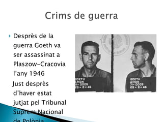 Desprès de la guerra Goeth va ser assassinat a Plaszow-Cracovia l’any 1946 Just desprès d’haver estat jutjat pel Tribunal Suprem Nacional de Polònia. 