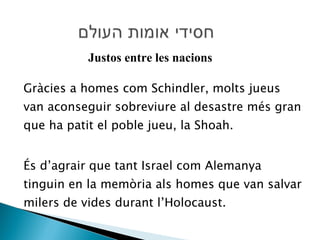 Gràcies a homes com Schindler, molts jueus van aconseguir sobreviure al desastre més gran que ha patit el poble jueu, la Shoah.  És d’agrair que tant Israel com Alemanya tinguin en la memòria als homes que van salvar milers de vides durant l’Holocaust. Justos entre les nacions 