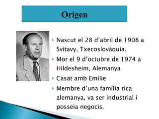 Nascut el 28 d’abril de 1908 a Svitavy, Txecoslovàquia. Mor el 9 d’octubre de 1974 a Hildesheim, Alemanya Casat amb Emilie  Membre d’una família rica alemanya, va ser industrial i posseïa negocis. Origen 