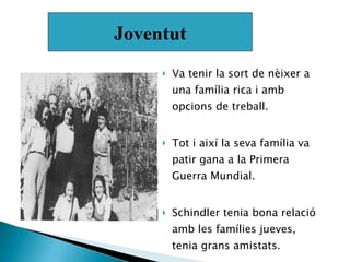 Va tenir la sort de nèixer a una família rica i amb opcions de treball.  Tot i així la seva família va patir gana a la Primera Guerra Mundial.  Schindler tenia bona relació  amb les famílies jueves, tenia grans amistats.  Joventut 