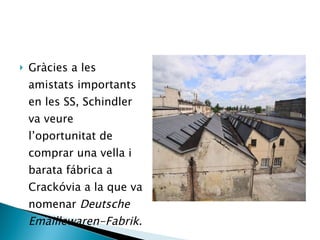 Gràcies a les amistats importants en les SS, Schindler va veure l’oportunitat de comprar una vella i barata fábrica a Crackóvia a la que va nomenar  Deutsche Emaillewaren-Fabrik . 