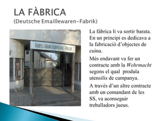 La fábrica li va sortir barata. En un principi es dedicava a la fabricació d’objectes de cuina.  Més endavant va fer un contracte amb la  Wehrmacht  segons el qual  produïa utensilis de campanya.  A través d’un altre contracte amb un comandant de les SS, va aconseguir treballadors jueus.  