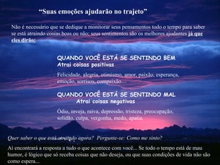 Não é necessário que se dedique a monitorar seus pensamentos todo o tempo para saber se está atraindo cosias boas ou não; seus sentimentos são os melhores ajudantes  já que eles dirão: Quer saber o que está atraindo agora?  Pergunte-se: Como me sinto? Aí encontrará a resposta a tudo o que acontece com você... Se todo o tempo está de mau humor, é lógico que só receba coisas que não deseja, ou que suas condições de vida não são como espera... “ Suas emoções ajudarão no trajeto” QUANDO VOCÊ ESTÁ SE SENTINDO BEM   Atrai coisas positivas Felicidade, alegria, otimismo, amor, paixão, esperança, emoção, sorrisos, compaixão… QUANDO  VOCÊ ESTÁ SE SENTINDO   MAL  Atrai coisas negativas Ódio, inveja, raiva, depressão, tristeza, preocupação, solidão, culpa, vergonha, medo, apatia. 