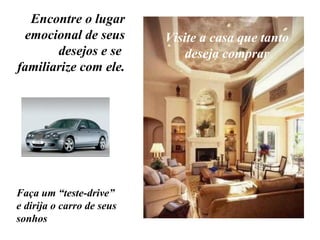 Encontre o lugar emocional de seus desejos e se  familiarize com ele. Visite a casa que tanto deseja comprar Faça um “teste-drive” e dirija o carro de seus sonhos 
