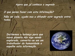 O que pensa fazer com esta informação? Não se cale , ajude-nos a difundir este segredo entre todos. Inclinemos a balança para que nosso planeta não siga sendo explorado, converta-se em um trabalhador da humanidade e espalhe esta informação. Agora que já conhece o segredo ... 