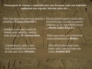 Personagens de renome e conhecidos por suas fortunas e por sua trajetória conheciam este segredo, falavam sobre ele..... Você cria seu própio universo durante o caminho -- Winston Churchill— Dá seu primeiro passo com fé, não é necessário que veja todo o caminho completo, só dê  seu primeiro passo -- -Martin Luther King Jr.-- Tudo o que somos é o resultado de nossos pensamentos  –Budha-- Não sabería dizer qual é esse poder, tudo o que sei é que este existe-- Graham Bell- A imaginação é  tudo, é uma visão antecipada das atrações da vida  que virá —Einstein-- Qualquer coisa que a mente do homem pode conceber, também pode alcançar— W. Clement Stone 
