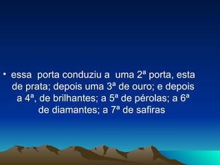 essa  porta conduziu a  uma 2ª porta, esta de prata; depois uma 3ª de ouro; e depois a 4ª, de brilhantes; a 5ª de pérolas; a 6ª de diamantes; a 7ª de safiras  