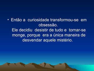 Então a  curiosidade transformou-se  em obsessão.  Ele decidiu  desistir de tudo e  tornar-se monge, porque  era a única maneira de desvendar aquele mistério.   