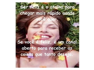 Ser feliz é o atalho para chegar mais rápido aonde você quer. Se você é feliz, é um canal aberto para receber as coisas que tanto deseja. 