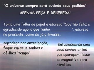 “ O universo sempre está ouvindo seus pedidos” APENAS PEÇA E RECEBERÁ! Toma uma folha de papel e escreva “Sou tão feliz e agradecido agora que tenho _________”, escreva no presente, como se já o tivesse, Agradeça por antecipação, foque em seus sonhos e dê-lhes “tempo” Entusiasme-se com seus sonhos antes que apareçam, issso os magnetiza para atraí-los 