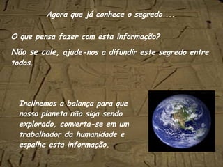 O que pensa fazer com esta informação? Não se cale , ajude-nos a difundir este segredo entre todos. Inclinemos a balança para que nosso planeta não siga sendo explorado, converta-se em um trabalhador da humanidade e espalhe esta informação. Agora que já conhece o segredo ... 