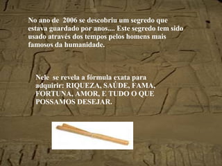 No ano de  2006 se descobriu um segredo que estava guardado por anos.... Este segredo tem sido usado através dos tempos pelos homens mais famosos da humanidade. Nele  se revela a fórmula exata para adquirir: RIQUEZA, SAÚDE, FAMA, FORTUNA, AMOR, E TUDO O QUE POSSAMOS DESEJAR. 