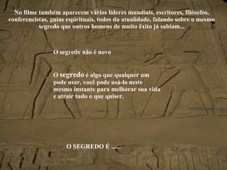 No filme também aparecem vários líderes mundiais, escritores, filósofos, conferencistas, guias espirituais, todos da atualidade, falando sobre o mesmo segredo que outros homens de muito êxito já sabiam... O segredo não é novo O  segredo  é algo que qualquer um pode usar, você pode usá-lo neste mesmo instante para melhorar sua vida e atrair tudo o que quiser. O SEGREDO É ...... 