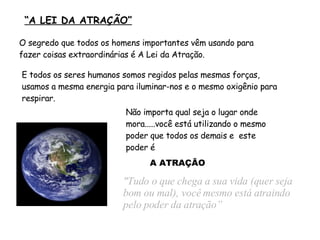   “ A LEI DA ATRAÇÃO” "Tudo o que chega a sua vida (quer seja bom ou mal), você mesmo está atraindo pelo poder da atração” Não importa qual seja o lugar onde mora.....você está utilizando o mesmo poder que todos os demais e  este poder é O segredo que todos os homens importantes vêm usando para fazer coisas extraordinárias é A Lei da Atração. E todos os seres humanos somos regidos pelas mesmas forças, usamos a mesma energia para iluminar-nos e o mesmo oxigênio para respirar. A ATRAÇÃO 
