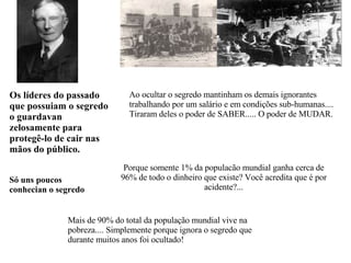 Ao ocultar o segredo mantinham os demais ignorantes trabalhando por um salário e em condições sub-humanas.... Tiraram deles o poder de SABER..... O poder de MUDAR. Porque somente 1% da populacão mundial ganha cerca de 96% de todo o dinheiro que existe? Você acredita que é por acidente?... Os líderes do passado que possuiam o segredo o guardavan zelosamente para protegê-lo de cair nas mãos do público. Só uns poucos conhecian  o segredo   Mais de 90% do total da população mundial vive na pobreza.... Simplemente porque ignora o segredo que durante muitos anos foi ocultado! 
