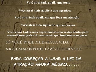 Você atrai tudo aquilo   que teme SÓ VOCÊ PODE MUDAR SUA VIDA NIGUÉM MAIS PODE FAZÊ-LO POR VOCÊ Você atrai   tudo aquilo a  que agradece Você atrai   tudo aquilo   em que foca sua atenção Você atrai   tudo aquilo   do que se queixa Você atrai  todas suas experiências sem se dar conta, pelo maravilhoso poder de sua mente que funciona sem parar. PARA COMEÇAR A USAR A LEI DA ATRAÇÃO AGORA MESMO.......   