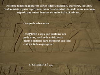 No filme também aparecem vários líderes mundiais, escritores, filósofos, conferencistas, guias espirituais, todos da atualidade, falando sobre o mesmo segredo que outros homens de muito êxito já sabiam... O segredo não é novo O  segredo  é algo que qualquer um pode usar, você pode usá-lo neste mesmo instante para melhorar sua vida e atrair tudo o que quiser. O SEGREDO É ...... 