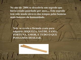 No ano de  2006 se descobriu um segredo que havia estado guardado por anos.... Este segredo tem sido usado através dos tempos pelos homens mais famosos da humanidade. Nele  se revela a fórmula exata para adquirir: RIQUEZA, SAÚDE, FAMA, FORTUNA, AMOR, E TUDO O QUE POSSAMOS DESEJAR. 
